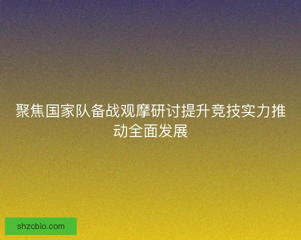 聚焦国家队备战观摩研讨提升竞技实力推动全面发展