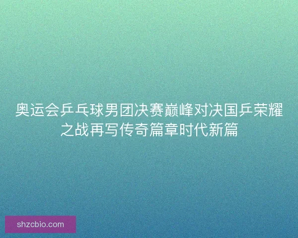 奥运会乒乓球男团决赛巅峰对决国乒荣耀之战再写传奇篇章时代新篇