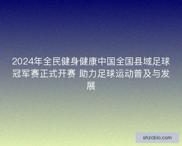 2024年全民健身健康中国全国县域足球冠军赛正式开赛 助力足球运动普及与发展